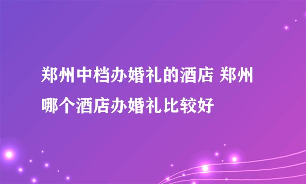 郑州中档办婚礼的酒店 郑州哪个酒店办婚礼比较好