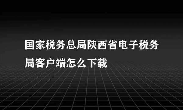 国家税务总局陕西省电子税务局客户端怎么下载