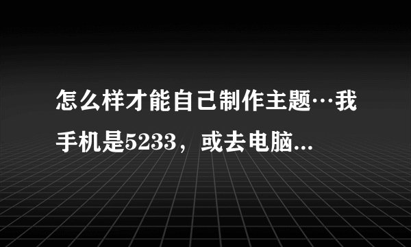 怎么样才能自己制作主题…我手机是5233，或去电脑制作如题 谢谢了