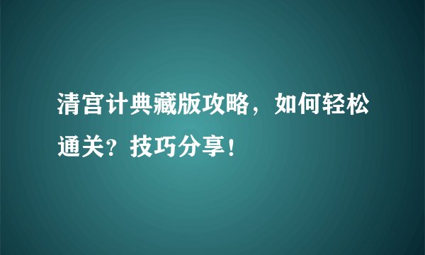 清宫计典藏版攻略，如何轻松通关？技巧分享！