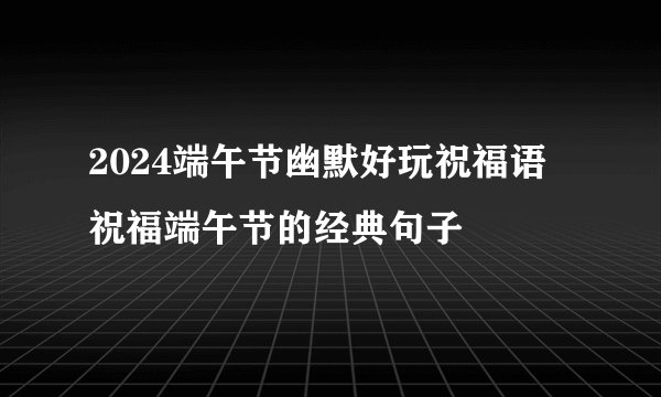 2024端午节幽默好玩祝福语 祝福端午节的经典句子