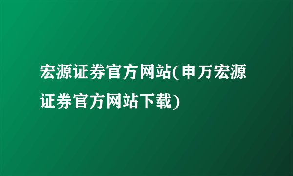宏源证券官方网站(申万宏源证券官方网站下载)