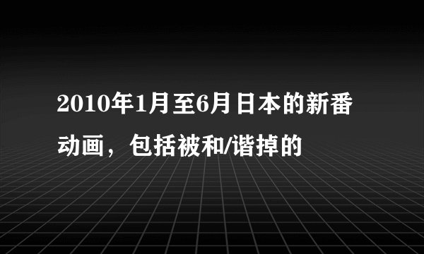 2010年1月至6月日本的新番动画，包括被和/谐掉的
