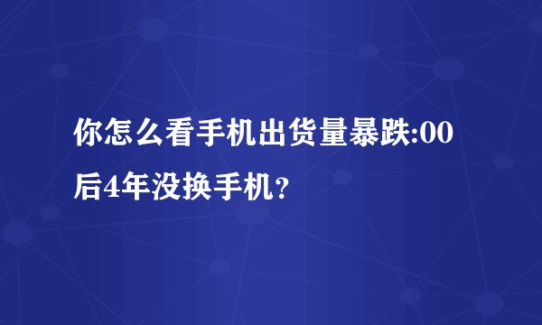 你怎么看手机出货量暴跌:00后4年没换手机？