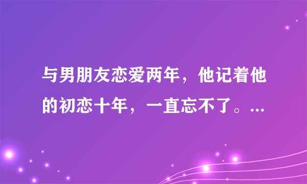 与男朋友恋爱两年，他记着他的初恋十年，一直忘不了。半年前他曾想去重新与初恋在一起，我们分手过一次...