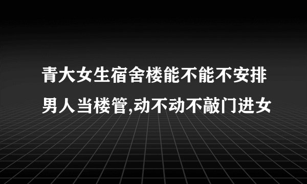 青大女生宿舍楼能不能不安排男人当楼管,动不动不敲门进女