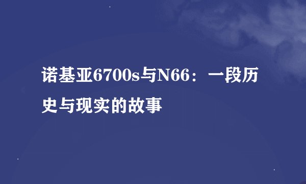 诺基亚6700s与N66：一段历史与现实的故事