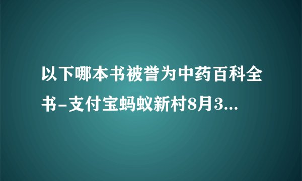 以下哪本书被誉为中药百科全书-支付宝蚂蚁新村8月31日答案最新2023