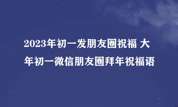 2023年初一发朋友圈祝福 大年初一微信朋友圈拜年祝福语