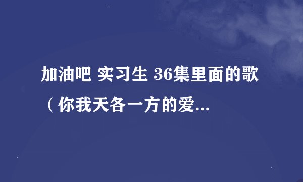 加油吧 实习生 36集里面的歌 （你我天各一方的爱） 这句歌词是哪首歌啊