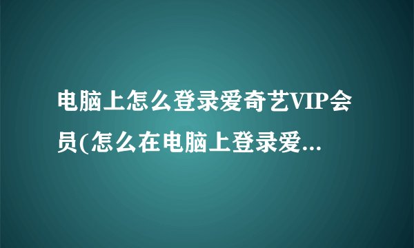 电脑上怎么登录爱奇艺VIP会员(怎么在电脑上登录爱奇艺会员帐号)