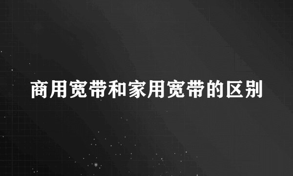 商用宽带和家用宽带的区别