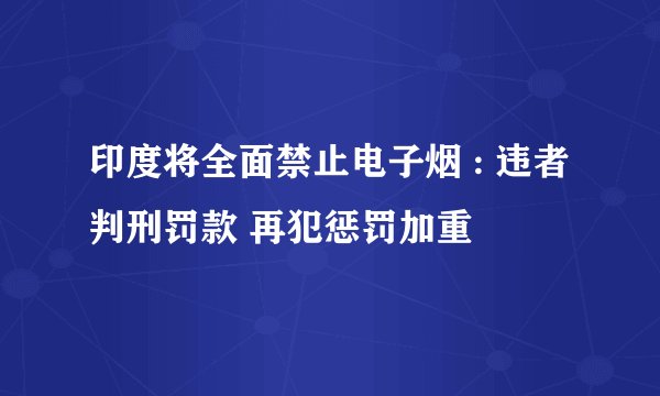 印度将全面禁止电子烟 : 违者判刑罚款 再犯惩罚加重