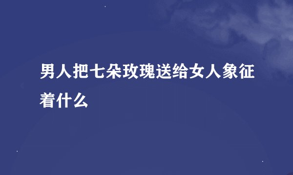 男人把七朵玫瑰送给女人象征着什么