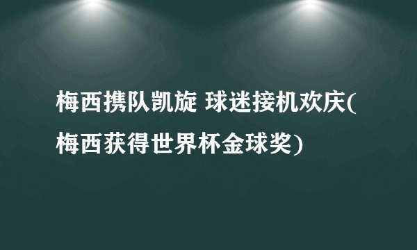 梅西携队凯旋 球迷接机欢庆(梅西获得世界杯金球奖)