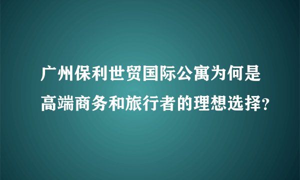 广州保利世贸国际公寓为何是高端商务和旅行者的理想选择？