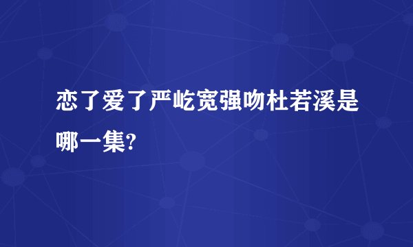 恋了爱了严屹宽强吻杜若溪是哪一集?