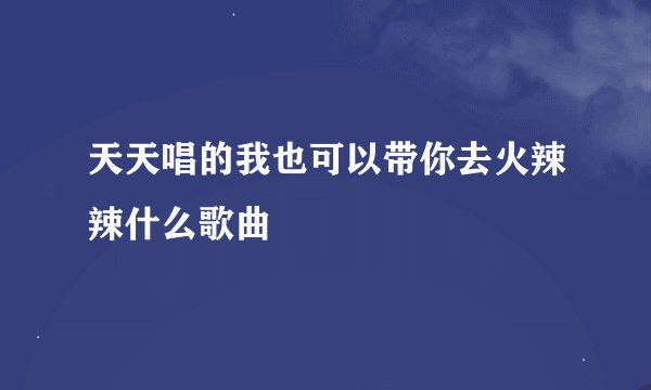 天天唱的我也可以带你去火辣辣什么歌曲