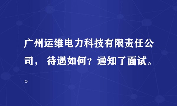 广州运维电力科技有限责任公司， 待遇如何？通知了面试。。