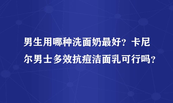 男生用哪种洗面奶最好？卡尼尔男士多效抗痘洁面乳可行吗？