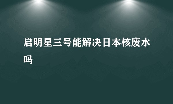 启明星三号能解决日本核废水吗