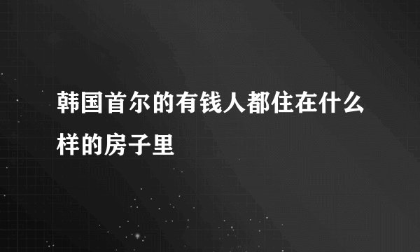 韩国首尔的有钱人都住在什么样的房子里