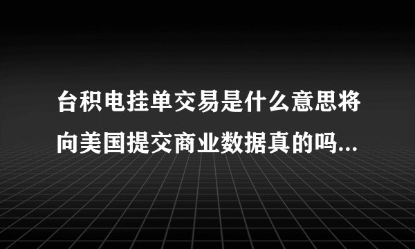 台积电挂单交易是什么意思将向美国提交商业数据真的吗？传台积电将下修今年资本支出吗？