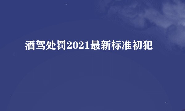 酒驾处罚2021最新标准初犯