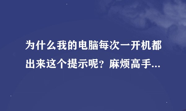 为什么我的电脑每次一开机都出来这个提示呢？麻烦高手帮忙解答。。。。。