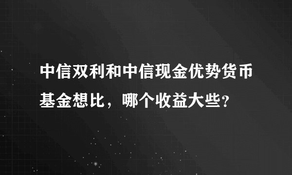 中信双利和中信现金优势货币基金想比，哪个收益大些？