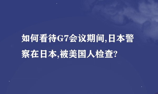 如何看待G7会议期间,日本警察在日本,被美国人检查?
