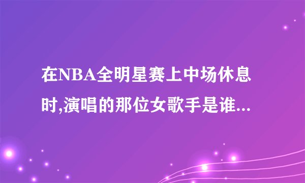 在NBA全明星赛上中场休息时,演唱的那位女歌手是谁?昨晚看了央视