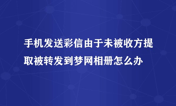 手机发送彩信由于未被收方提取被转发到梦网相册怎么办