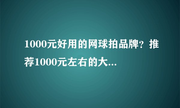 1000元好用的网球拍品牌?推荐1000元左右的大牌网球拍
