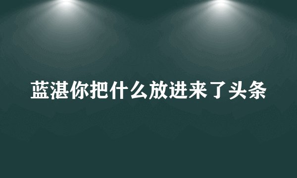 蓝湛你把什么放进来了头条