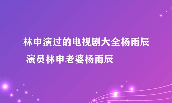 林申演过的电视剧大全杨雨辰 演员林申老婆杨雨辰