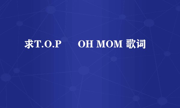 求T.O.P – OH MOM 歌词