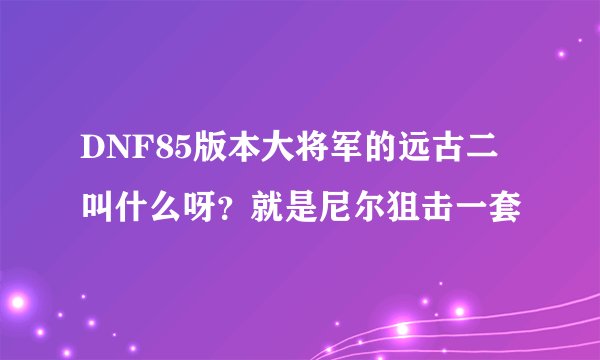 DNF85版本大将军的远古二叫什么呀？就是尼尔狙击一套