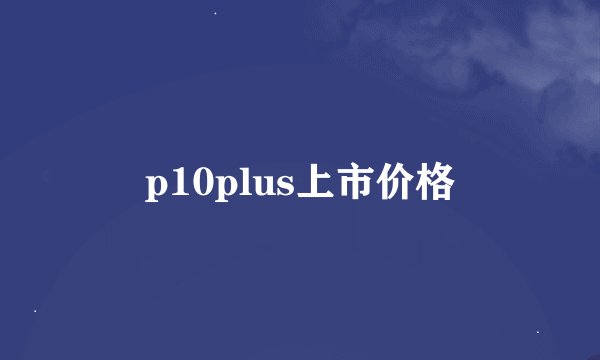 p10plus上市价格