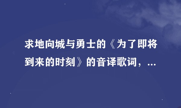求地向城与勇士的《为了即将到来的时刻》的音译歌词，因为我没财富值了，所以我就给5财富值，跪求！