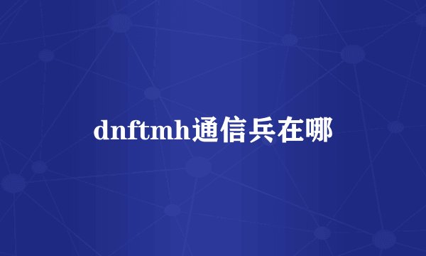 dnftmh通信兵在哪