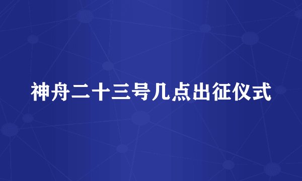 神舟二十三号几点出征仪式