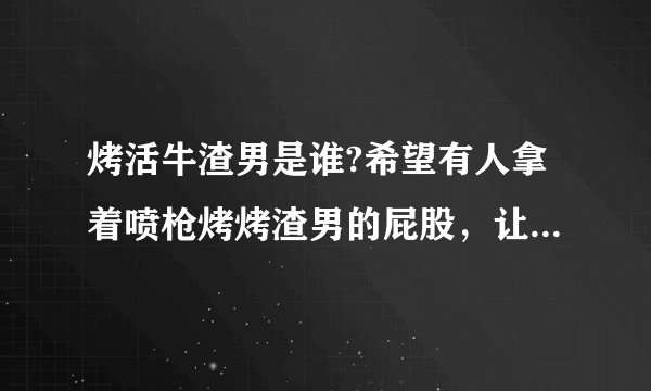 烤活牛渣男是谁?希望有人拿着喷枪烤烤渣男的屁股，让他也尝尝被烤的滋味