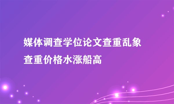 媒体调查学位论文查重乱象 查重价格水涨船高