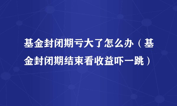 基金封闭期亏大了怎么办（基金封闭期结束看收益吓一跳）