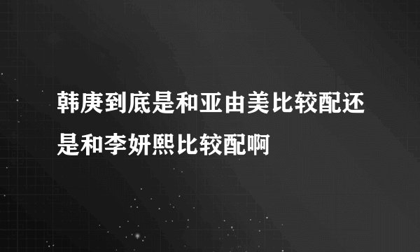 韩庚到底是和亚由美比较配还是和李妍熙比较配啊