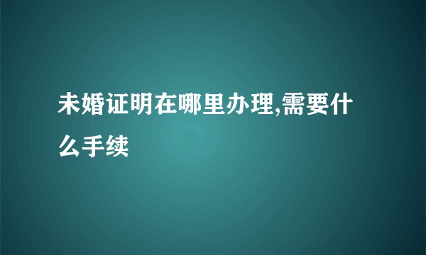 未婚证明在哪里办理,需要什么手续
