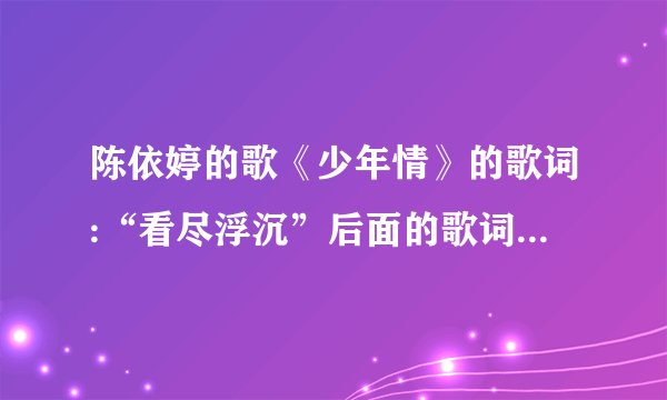 陈依婷的歌《少年情》的歌词:“看尽浮沉”后面的歌词是什么?(就写后面的就行,不要把前面的重复写一遍)