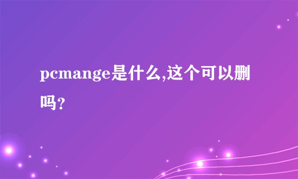 pcmange是什么,这个可以删吗？