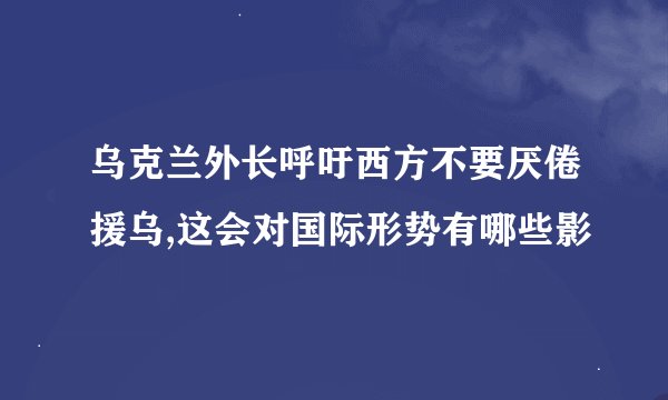 乌克兰外长呼吁西方不要厌倦援乌,这会对国际形势有哪些影